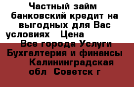 Частный займ, банковский кредит на выгодных для Вас условиях › Цена ­ 3 000 000 - Все города Услуги » Бухгалтерия и финансы   . Калининградская обл.,Советск г.